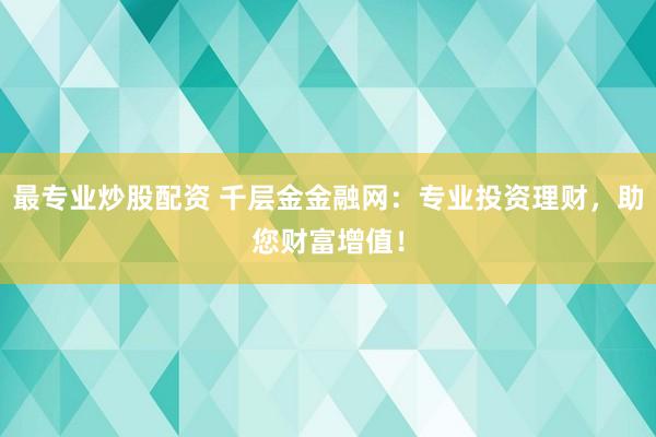 最专业炒股配资 千层金金融网：专业投资理财，助您财富增值！