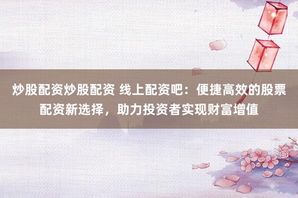 炒股配资炒股配资 线上配资吧：便捷高效的股票配资新选择，助力投资者实现财富增值