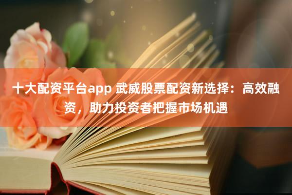 十大配资平台app 武威股票配资新选择：高效融资，助力投资者把握市场机遇
