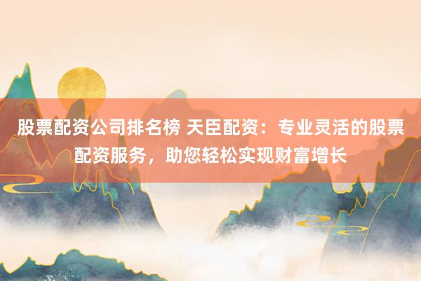 股票配资公司排名榜 天臣配资：专业灵活的股票配资服务，助您轻松实现财富增长