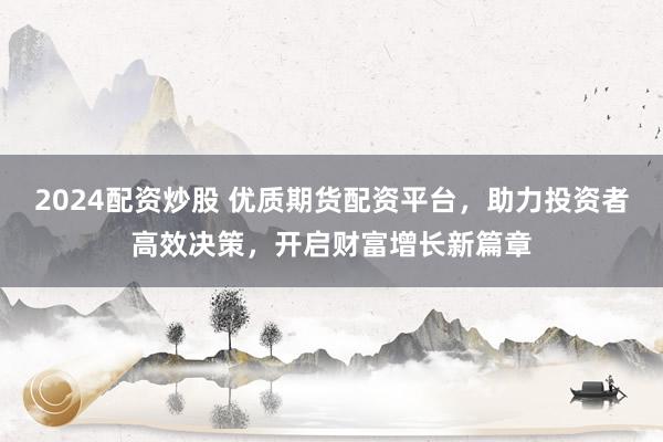 2024配资炒股 优质期货配资平台，助力投资者高效决策，开启财富增长新篇章