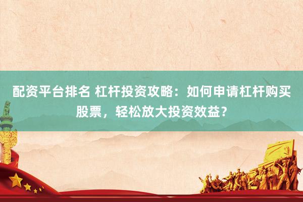 配资平台排名 杠杆投资攻略：如何申请杠杆购买股票，轻松放大投资效益？