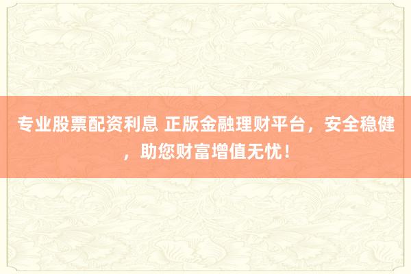 专业股票配资利息 正版金融理财平台，安全稳健，助您财富增值无忧！