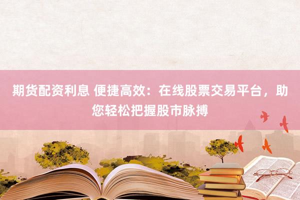 期货配资利息 便捷高效：在线股票交易平台，助您轻松把握股市脉搏