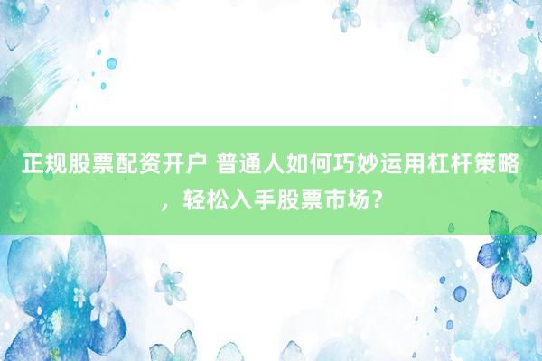 正规股票配资开户 普通人如何巧妙运用杠杆策略，轻松入手股票市场？