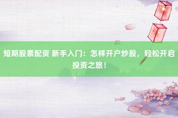 短期股票配资 新手入门：怎样开户炒股，轻松开启投资之旅！