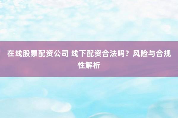 在线股票配资公司 线下配资合法吗？风险与合规性解析