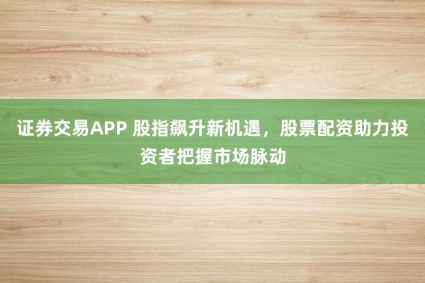 证券交易APP 股指飙升新机遇，股票配资助力投资者把握市场脉动