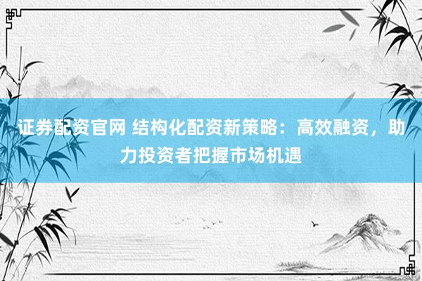 证券配资官网 结构化配资新策略：高效融资，助力投资者把握市场机遇