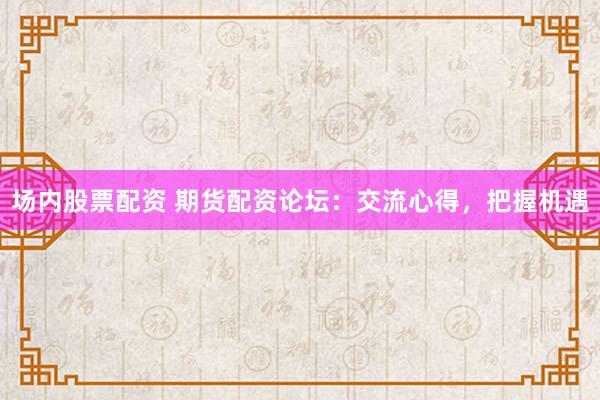 场内股票配资 期货配资论坛：交流心得，把握机遇