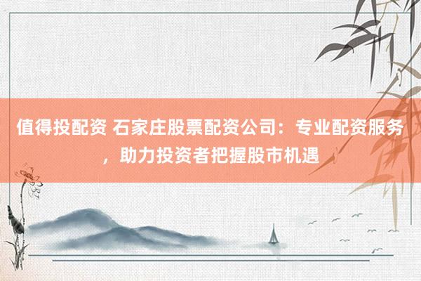 值得投配资 石家庄股票配资公司：专业配资服务，助力投资者把握股市机遇