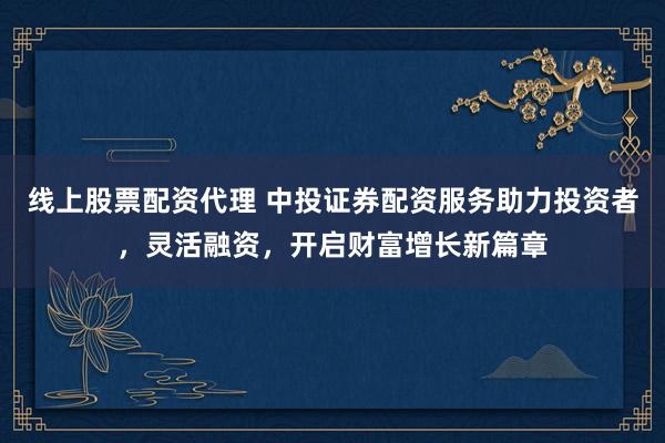 线上股票配资代理 中投证券配资服务助力投资者，灵活融资，开启财富增长新篇章