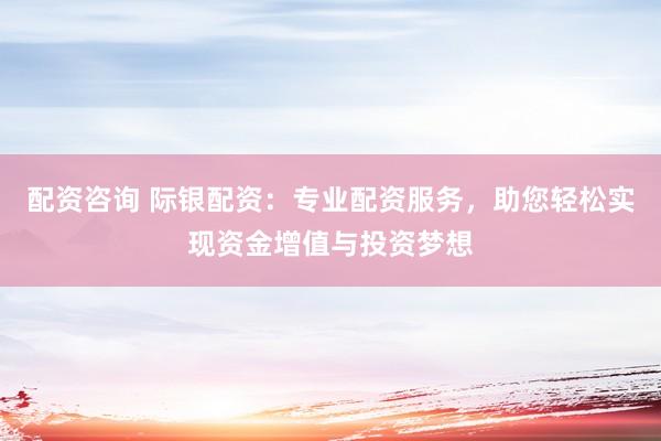 配资咨询 际银配资：专业配资服务，助您轻松实现资金增值与投资梦想