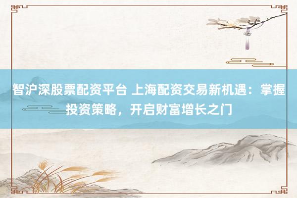 智沪深股票配资平台 上海配资交易新机遇：掌握投资策略，开启财富增长之门