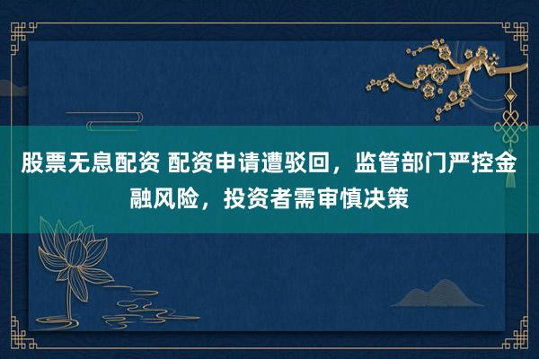 股票无息配资 配资申请遭驳回，监管部门严控金融风险，投资者需审慎决策