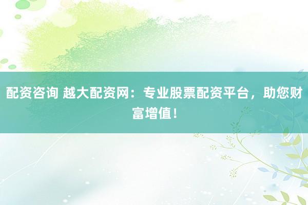 配资咨询 越大配资网：专业股票配资平台，助您财富增值！
