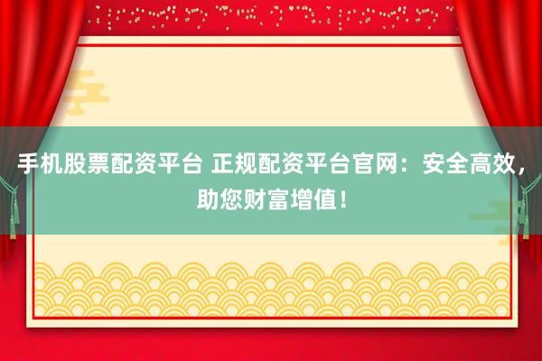 手机股票配资平台 正规配资平台官网：安全高效，助您财富增值！