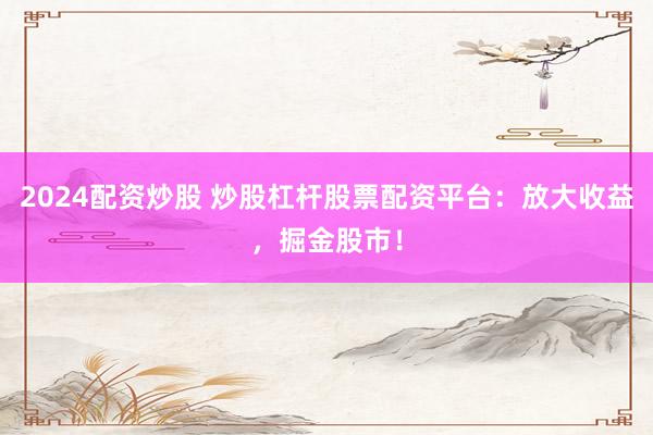 2024配资炒股 炒股杠杆股票配资平台：放大收益，掘金股市！