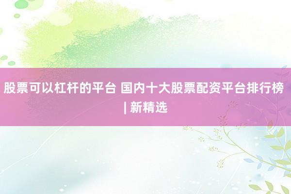 股票可以杠杆的平台 国内十大股票配资平台排行榜 | 新精选