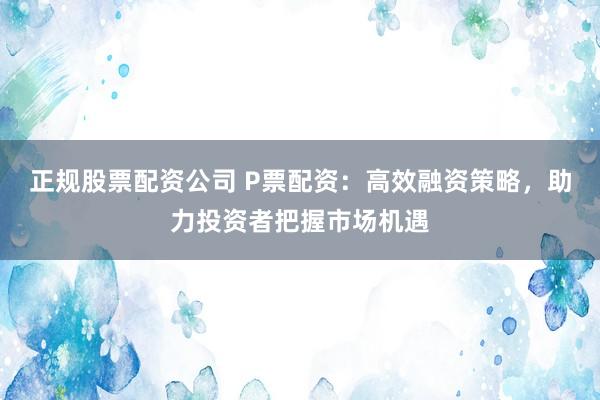 正规股票配资公司 P票配资：高效融资策略，助力投资者把握市场机遇