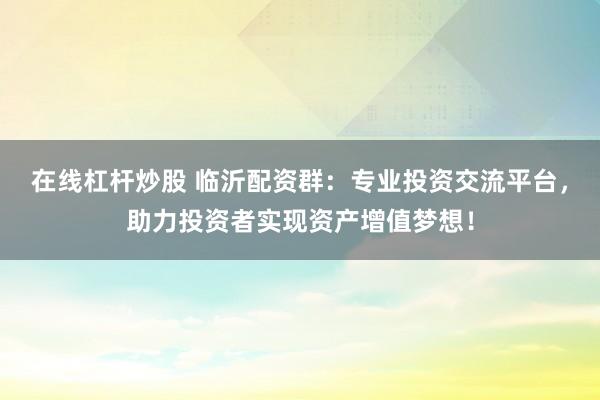 在线杠杆炒股 临沂配资群：专业投资交流平台，助力投资者实现资产增值梦想！