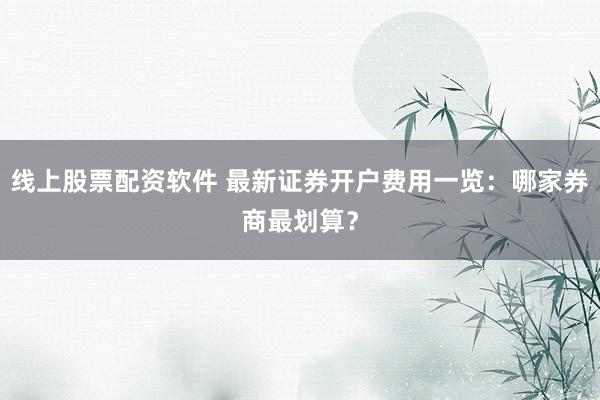 线上股票配资软件 最新证券开户费用一览:哪家券商最划算?