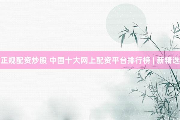 正规配资炒股 中国十大网上配资平台排行榜 | 新精选
