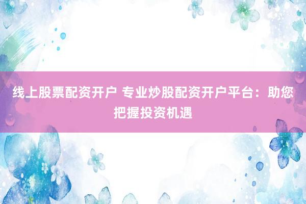 线上股票配资开户 专业炒股配资开户平台:助您把握投资机遇