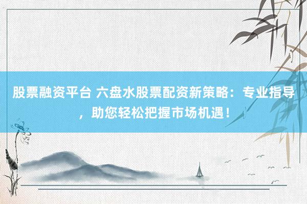股票融资平台 六盘水股票配资新策略:专业指导,助您轻松把握市场机遇!