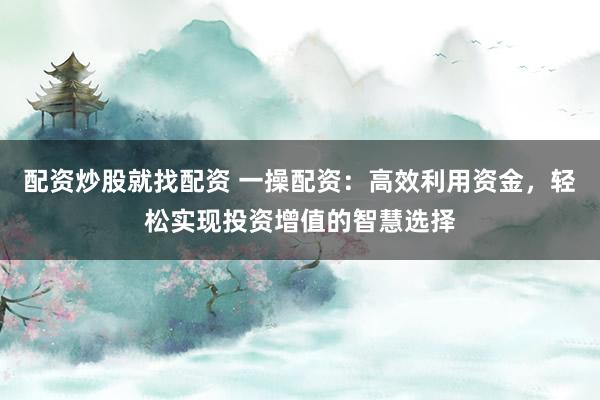 配资炒股就找配资 一操配资:高效利用资金,轻松实现投资增值的智慧选择