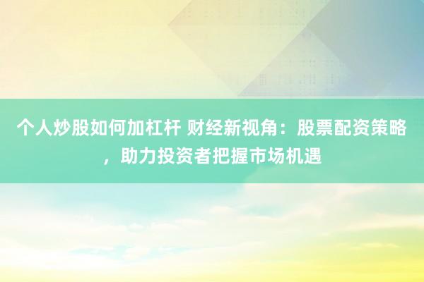 个人炒股如何加杠杆 财经新视角:股票配资策略,助力投资者把握市场机遇