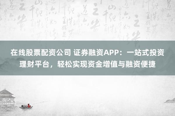 在线股票配资公司 证券融资APP:一站式投资理财平台,轻松实现资金增值与融资便捷