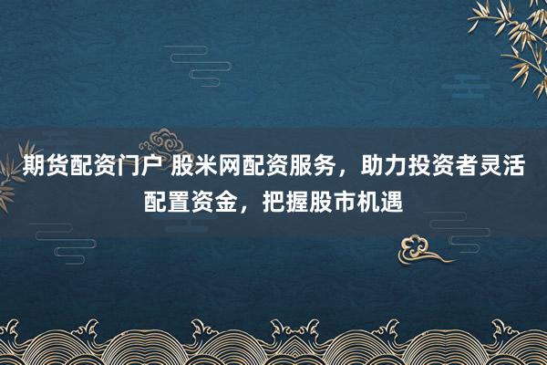 期货配资门户 股米网配资服务，助力投资者灵活配置资金，把握股市机遇