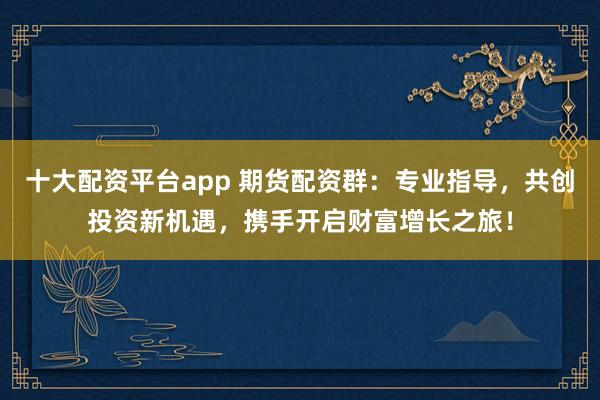 十大配资平台app 期货配资群:专业指导,共创投资新机遇,携手开启财富增长之旅!
