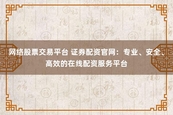 网络股票交易平台 证券配资官网:专业、安全、高效的在线配资服务平台