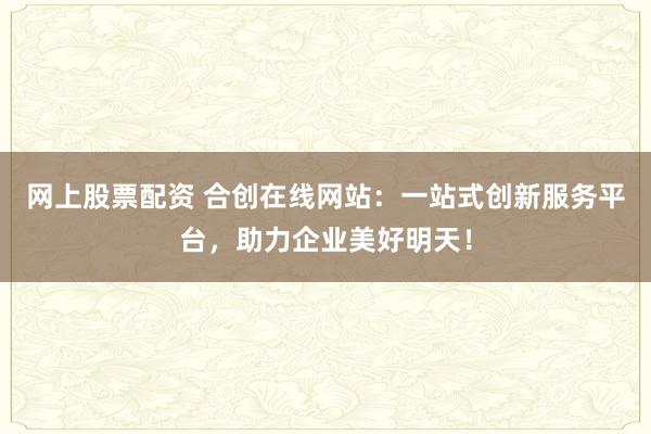 网上股票配资 合创在线网站:一站式创新服务平台,助力企业美好明天!