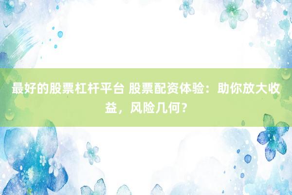 最好的股票杠杆平台 股票配资体验:助你放大收益,风险几何?