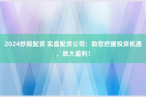 2024炒股配资 实盘配资公司:助您把握投资机遇,放大盈利!