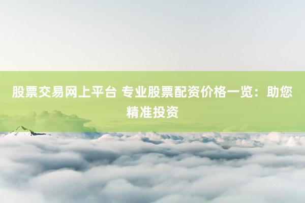 股票交易网上平台 专业股票配资价格一览:助您精准投资