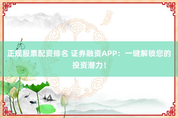 正规股票配资排名 证券融资APP：一键解锁您的投资潜力！