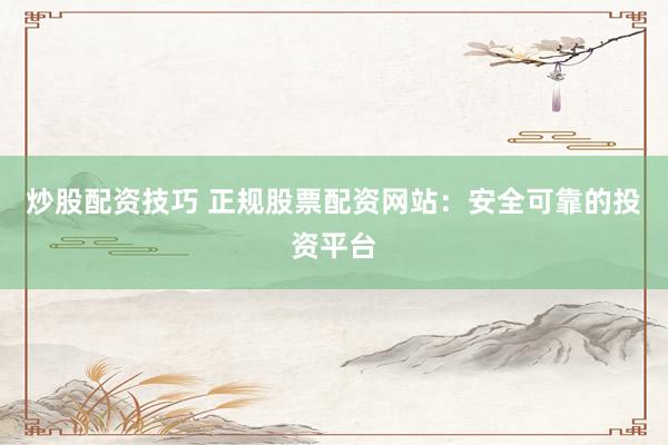 炒股配资技巧 正规股票配资网站：安全可靠的投资平台