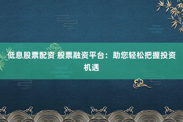 低息股票配资 股票融资平台：助您轻松把握投资机遇