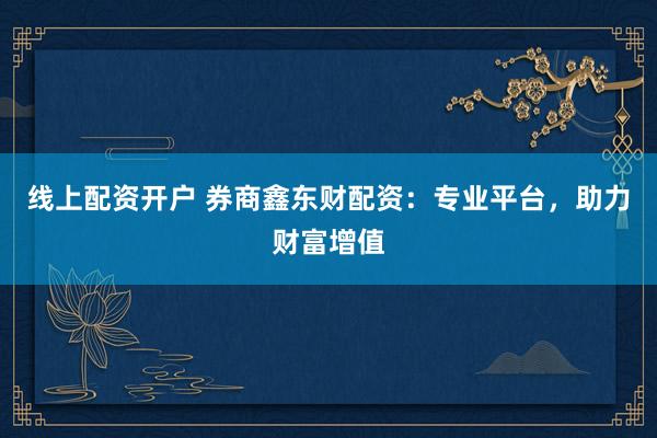 线上配资开户 券商鑫东财配资:专业平台,助力财富增值