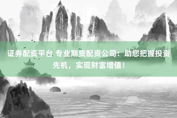 证券配资平台 专业期货配资公司：助您把握投资先机，实现财富增值！