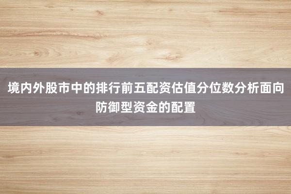 境内外股市中的排行前五配资估值分位数分析面向防御型资金的配置