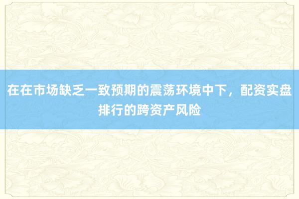 在在市场缺乏一致预期的震荡环境中下，配资实盘排行的跨资产风险
