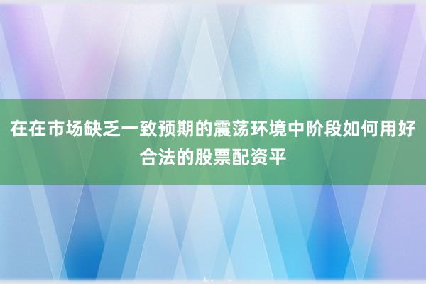 在在市场缺乏一致预期的震荡环境中阶段如何用好合法的股票配资平