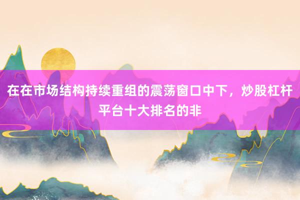 在在市场结构持续重组的震荡窗口中下，炒股杠杆平台十大排名的非