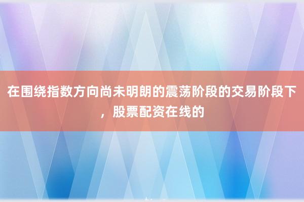 在围绕指数方向尚未明朗的震荡阶段的交易阶段下,股票配资在线的