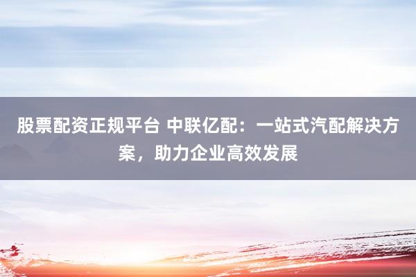 股票配资正规平台 中联亿配:一站式汽配解决方案,助力企业高效发展